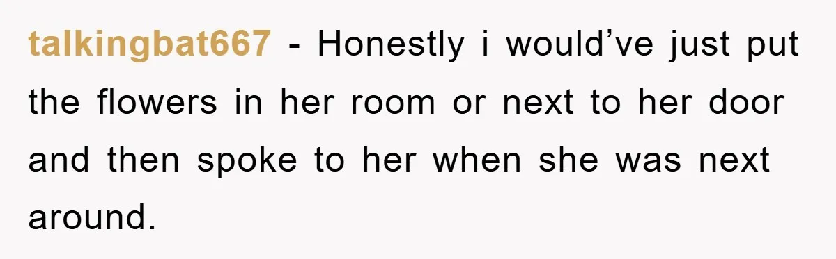 talkingbat667 − Honestly i would’ve just put the flowers in her room or next to her door and then spoke to her when she was next around.