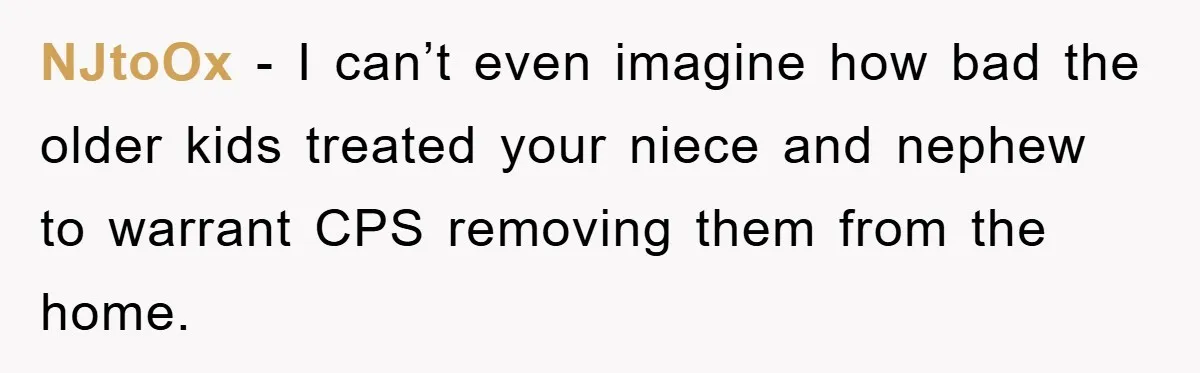NJtoOx − I can’t even imagine how bad the older kids treated your niece and nephew to warrant CPS removing them from the home.