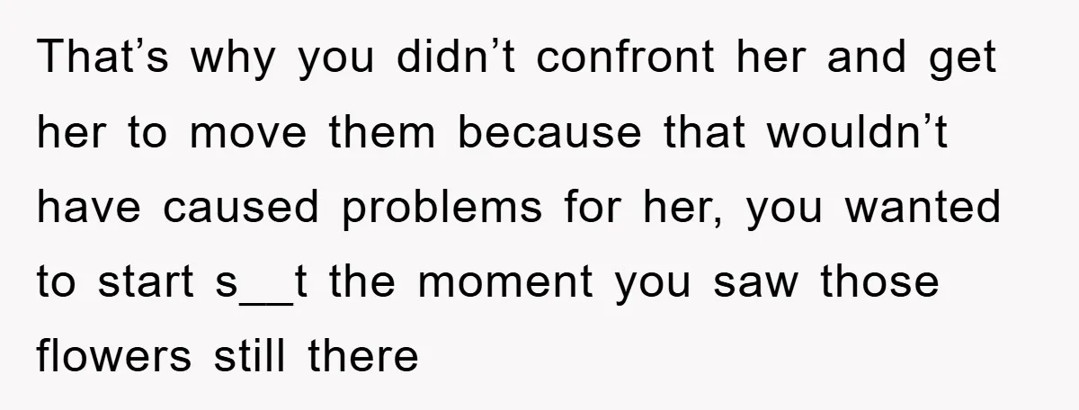 That’s why you didn’t confront her and get her to move them because that wouldn’t have caused problems for her, you wanted to start s__t the moment you saw those...