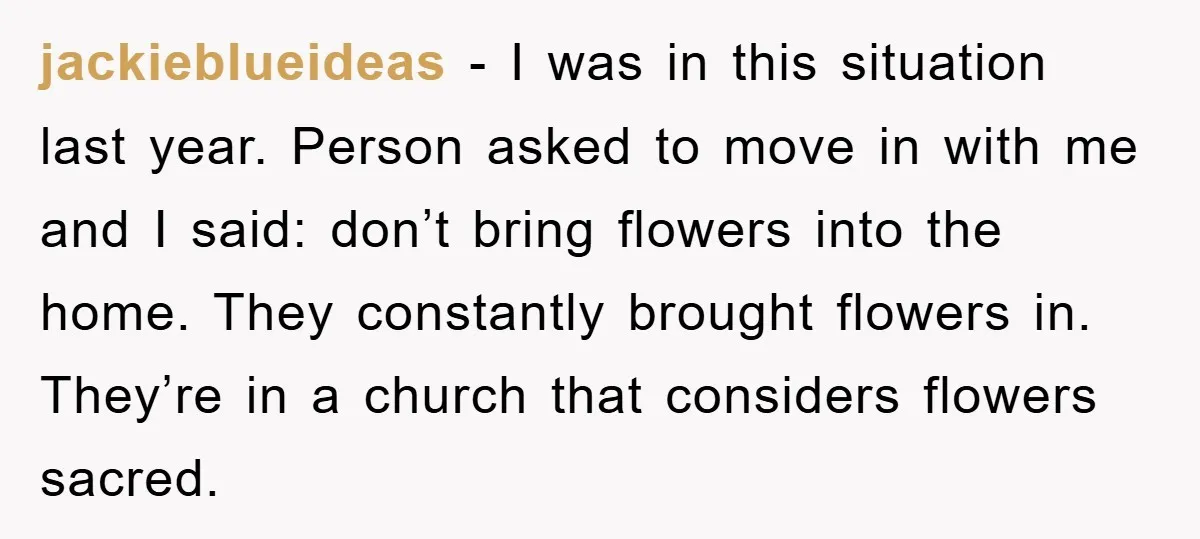 jackieblueideas − I was in this situation last year. Person asked to move in with me and I said: don’t bring flowers into the home. They constantly brought flowers in....