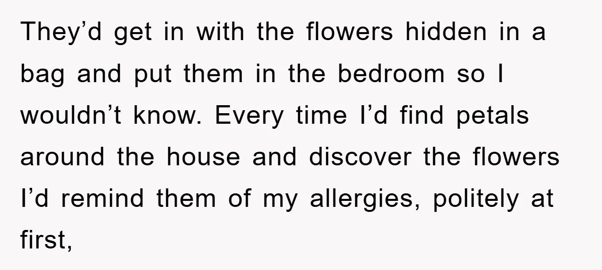 They’d get in with the flowers hidden in a bag and put them in the bedroom so I wouldn’t know. Every time I’d find petals around the house and discover...