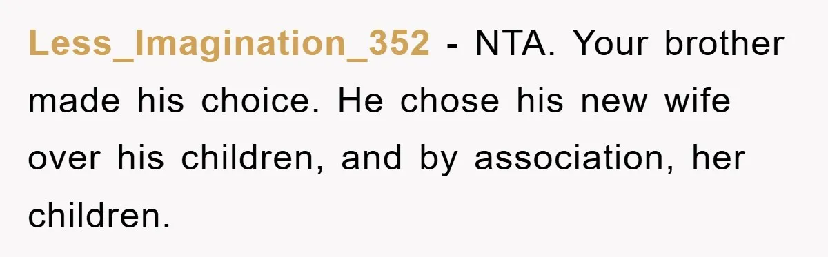 Less_Imagination_352 − NTA. Your brother made his choice. He chose his new wife over his children, and by association, her children.