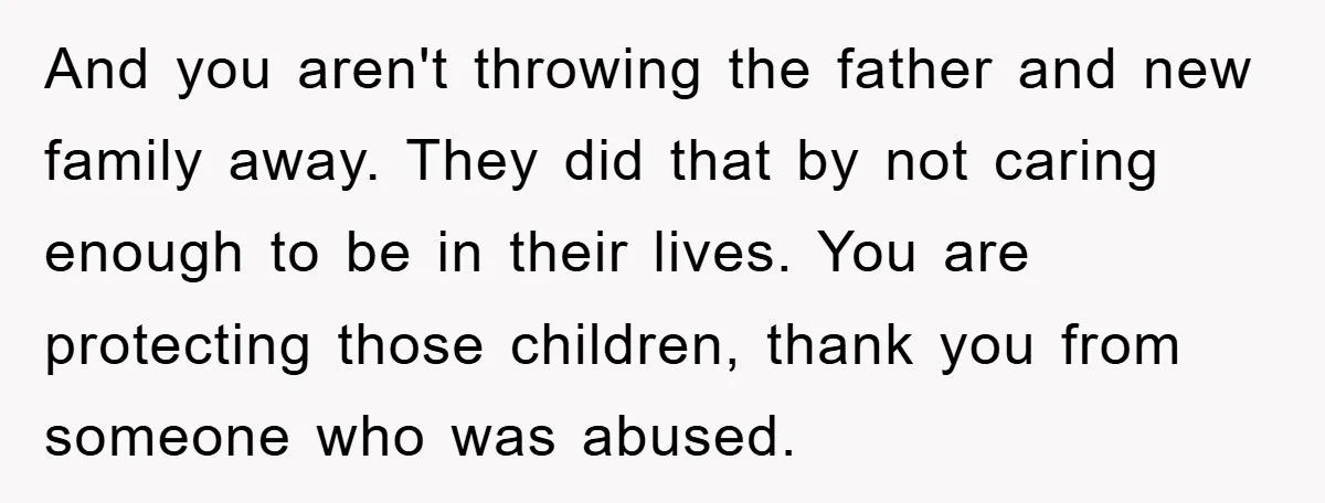 And you aren't throwing the father and new family away. They did that by not caring enough to be in their lives. You are protecting those children, thank you from...