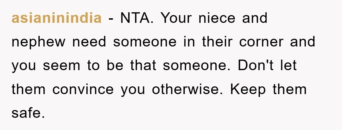 asianinindia − NTA. Your niece and nephew need someone in their corner and you seem to be that someone. Don't let them convince you otherwise. Keep them safe.