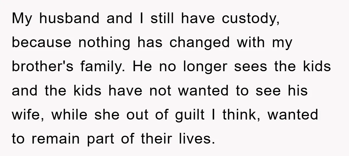 My husband and I still have custody, because nothing has changed with my brother's family. He no longer sees the kids and the kids have not wanted to see his...
