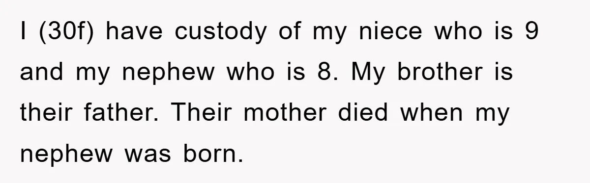 I (30f) have custody of my niece who is 9 and my nephew who is 8. My brother is their father. Their mother died when my nephew was born.
