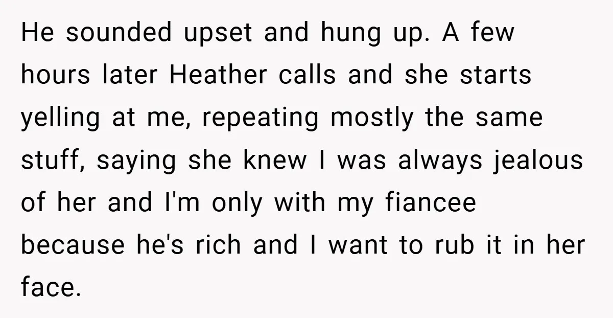 He sounded upset and hung up. A few hours later Heather calls and she starts yelling at me, repeating mostly the same stuff, saying she knew I was always jealous...