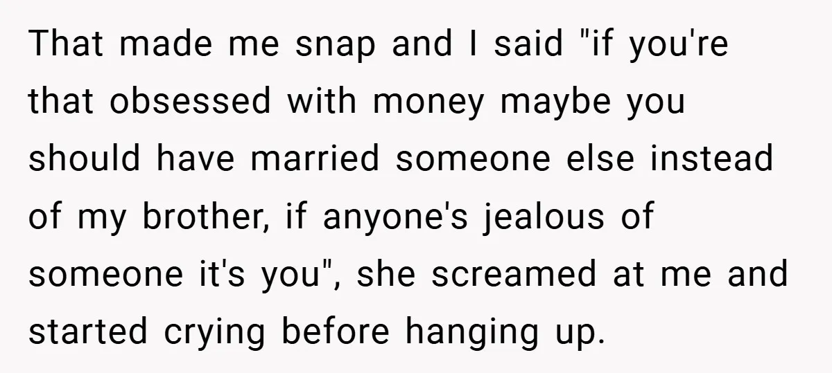 That made me snap and I said "if you're that obsessed with money maybe you should have married someone else instead of my brother, if anyone's jealous of someone it's...