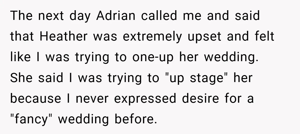 The next day Adrian called me and said that Heather was extremely upset and felt like I was trying to one-up her wedding. She said I was trying to "up...