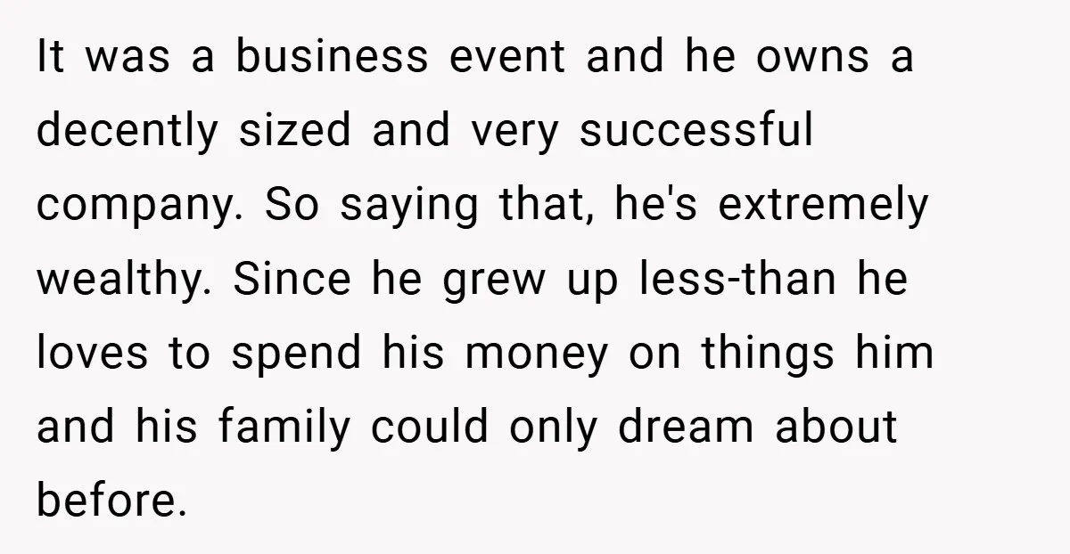 It was a business event and he owns a decently sized and very successful company. So saying that, he's extremely wealthy. Since he grew up less-than he loves to spend...
