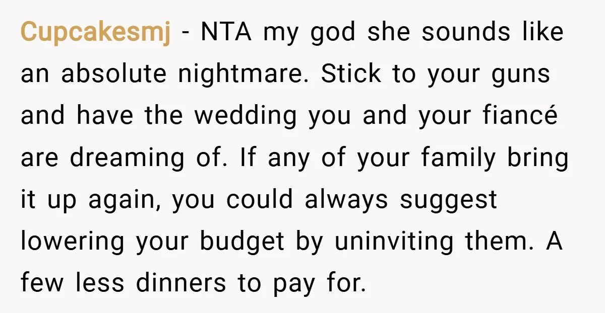Cupcakesmj − NTA my god she sounds like an absolute nightmare. Stick to your guns and have the wedding you and your fiancé are dreaming of. If any of your...