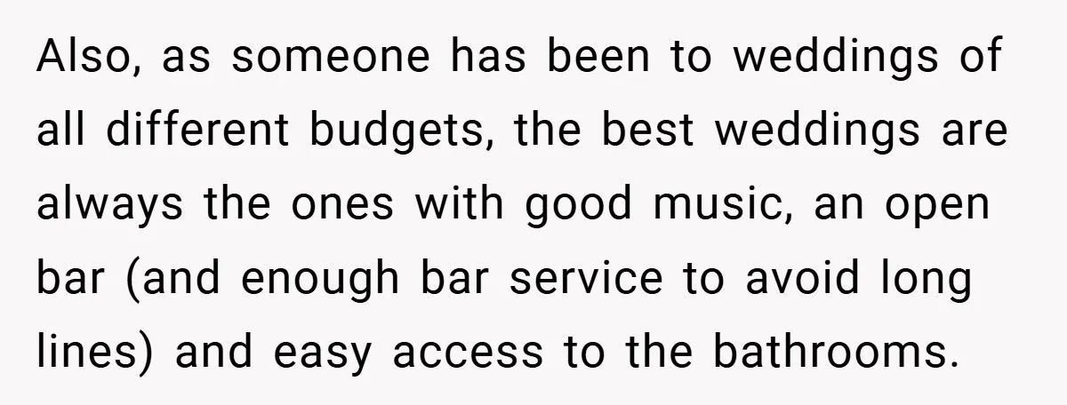 Also, as someone has been to weddings of all different budgets, the best weddings are always the ones with good music, an open bar (and enough bar service to avoid...