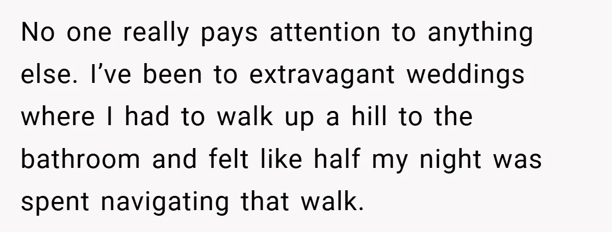 No one really pays attention to anything else. I’ve been to extravagant weddings where I had to walk up a hill to the bathroom and felt like half my night...