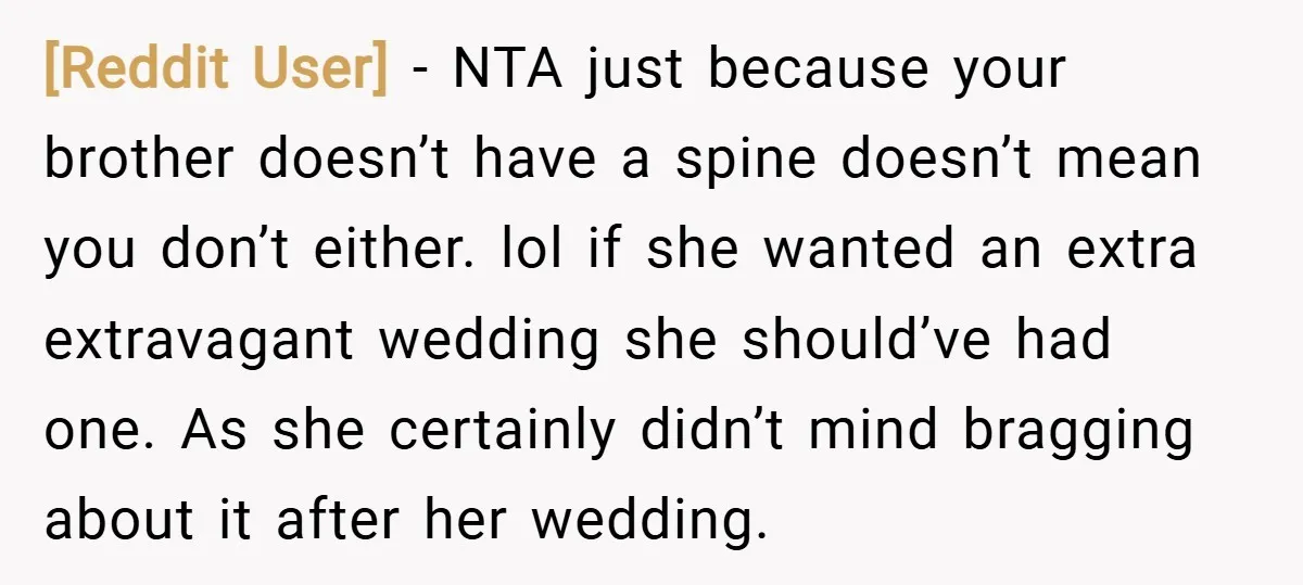 [Reddit User] − NTA just because your brother doesn’t have a spine doesn’t mean you don’t either. lol if she wanted an extra extravagant wedding she should’ve had one. As...