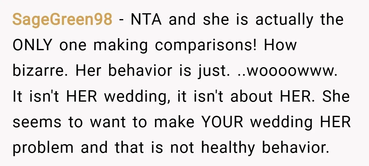 SageGreen98 − NTA and she is actually the ONLY one making comparisons! How bizarre. Her behavior is just. ..woooowww. It isn't HER wedding, it isn't about HER. She seems to...