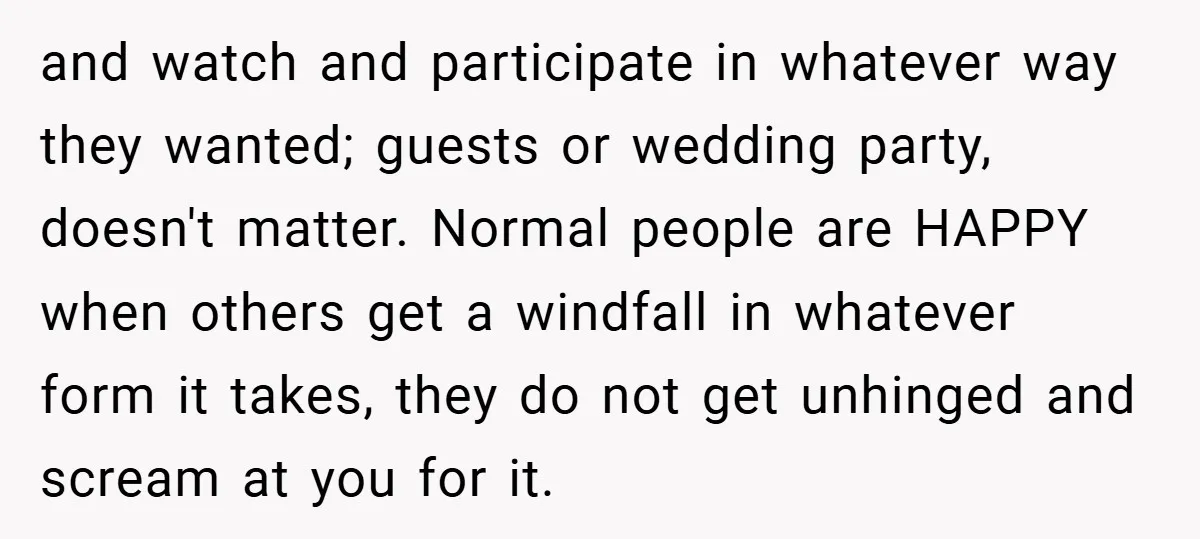 and watch and participate in whatever way they wanted; guests or wedding party, doesn't matter. Normal people are HAPPY when others get a windfall in whatever form it takes, they...