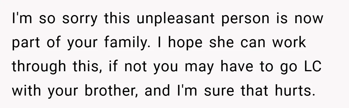 I'm so sorry this unpleasant person is now part of your family. I hope she can work through this, if not you may have to go LC with your brother,...