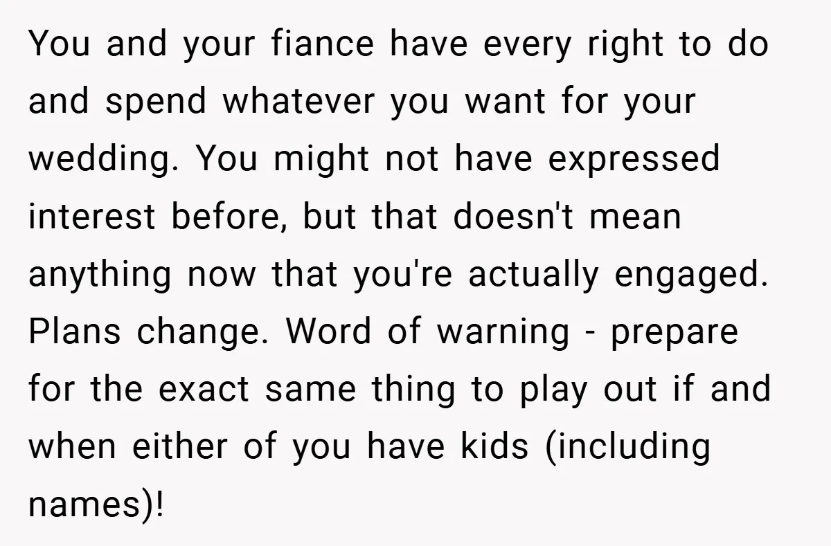 You and your fiance have every right to do and spend whatever you want for your wedding. You might not have expressed interest before, but that doesn't mean anything now...
