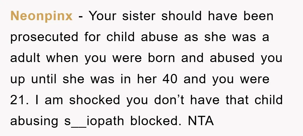 Neonpinx − Your sister should have been prosecuted for child abuse as she was a adult when you were born and abused you up until she was in her 40...