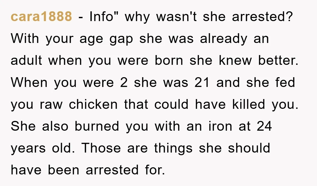 cara1888 − Info" why wasn't she arrested? With your age gap she was already an adult when you were born she knew better. When you were 2 she was 21...