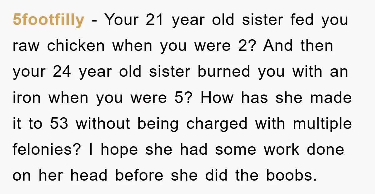 5footfilly − Your 21 year old sister fed you raw chicken when you were 2? And then your 24 year old sister burned you with an iron when you were...