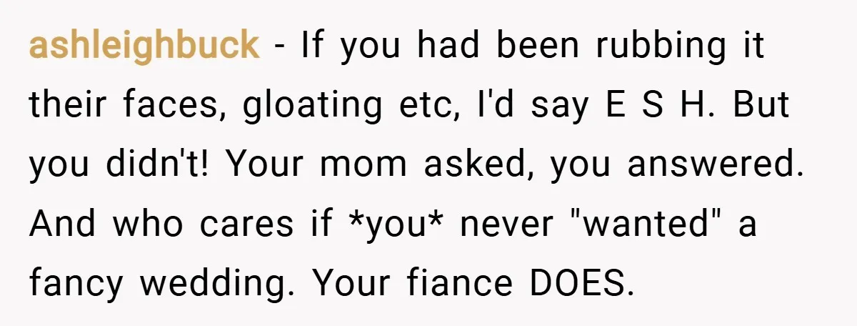 ashleighbuck − If you had been rubbing it their faces, gloating etc, I'd say E S H. But you didn't! Your mom asked, you answered. And who cares if *you*...