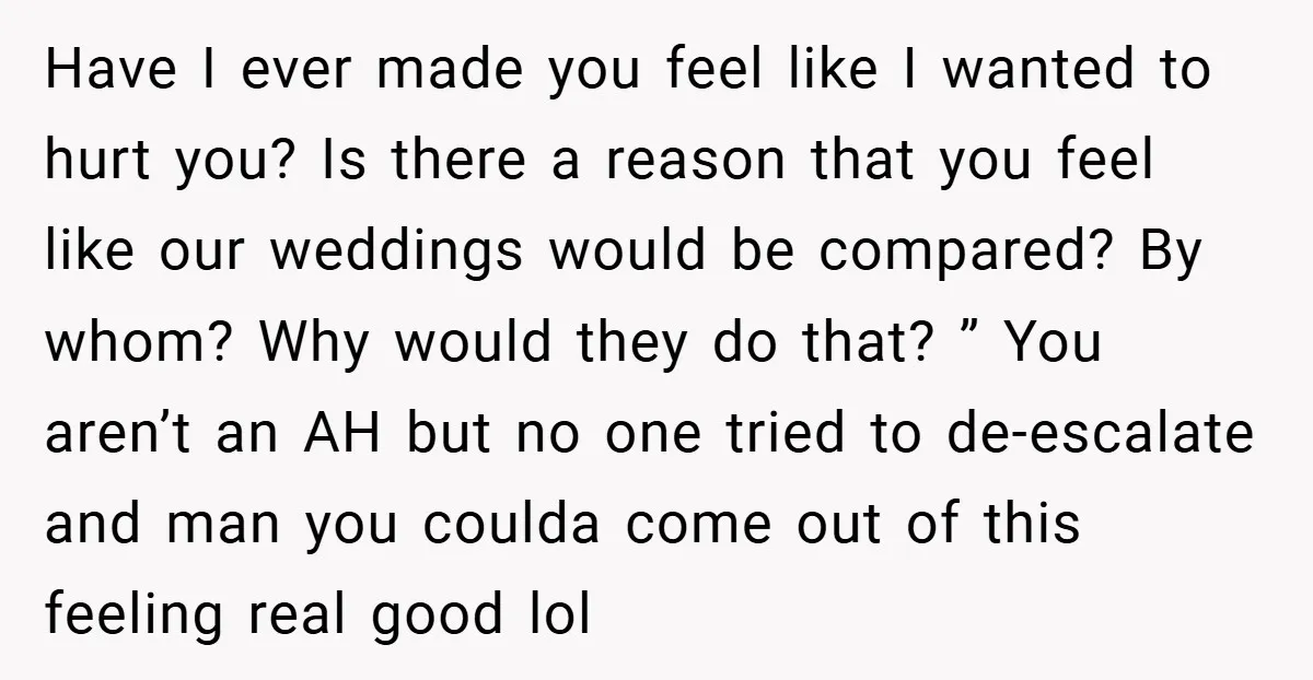 Have I ever made you feel like I wanted to hurt you? Is there a reason that you feel like our weddings would be compared? By whom? Why would they...
