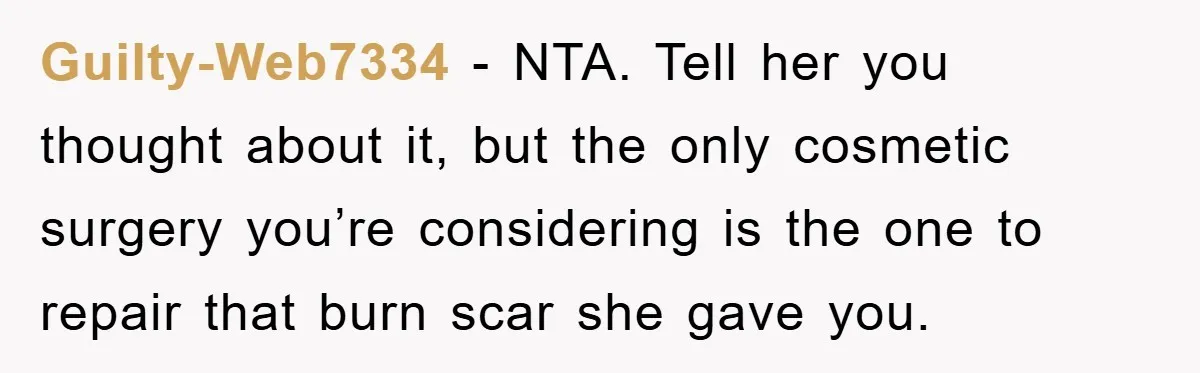 Guilty-Web7334 − NTA. Tell her you thought about it, but the only cosmetic surgery you’re considering is the one to repair that burn scar she gave you.