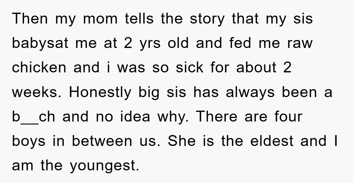 Then my mom tells the story that my sis babysat me at 2 yrs old and fed me raw chicken and i was so sick for about 2 weeks. Honestly...