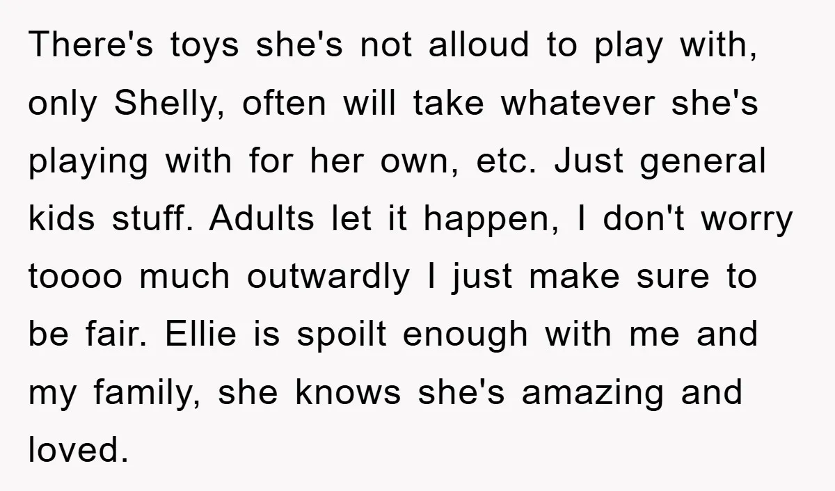 There's toys she's not alloud to play with, only Shelly, often will take whatever she's playing with for her own, etc. Just general kids stuff. Adults let it happen, I...