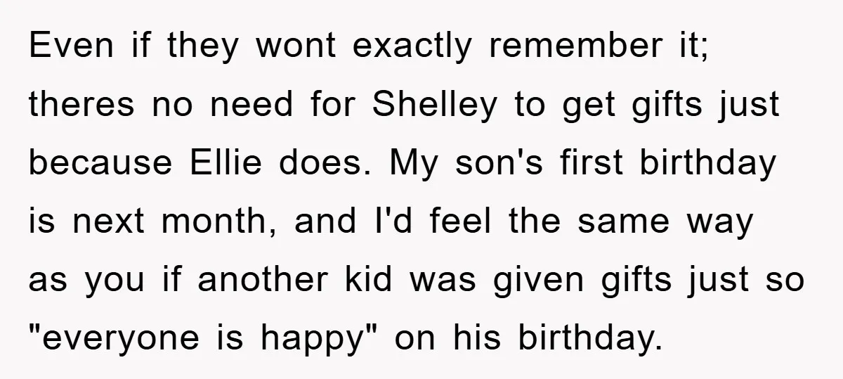 Even if they wont exactly remember it; theres no need for Shelley to get gifts just because Ellie does. My son's first birthday is next month, and I'd feel the...