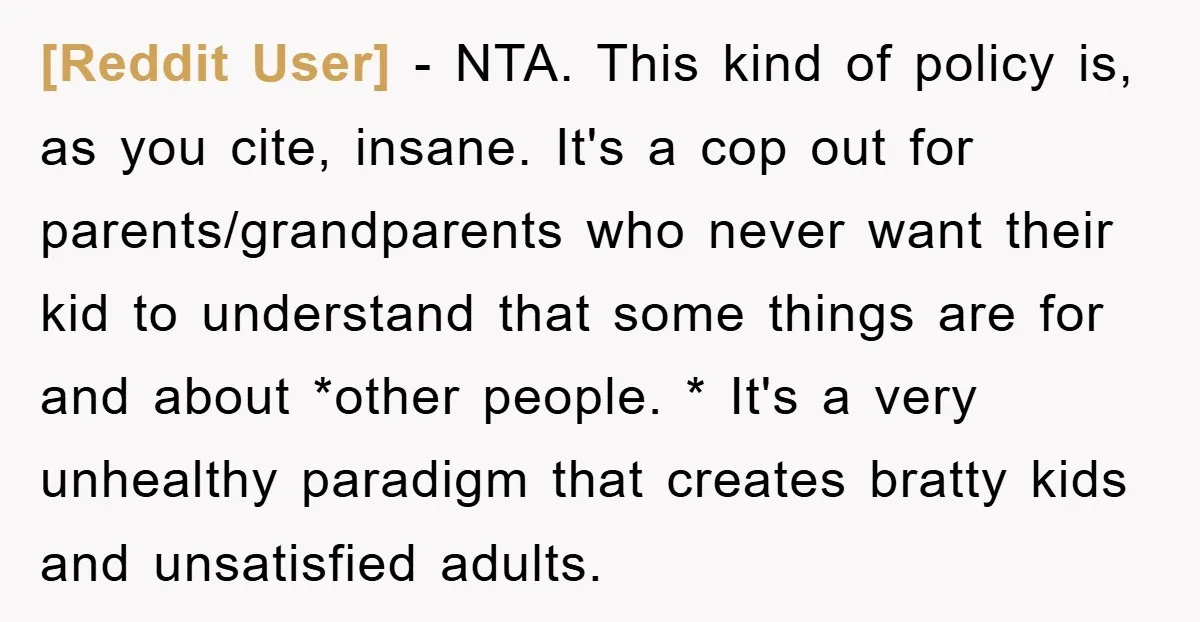 [Reddit User] − NTA. This kind of policy is, as you cite, insane. It's a cop out for parents/grandparents who never want their kid to understand that some things are...