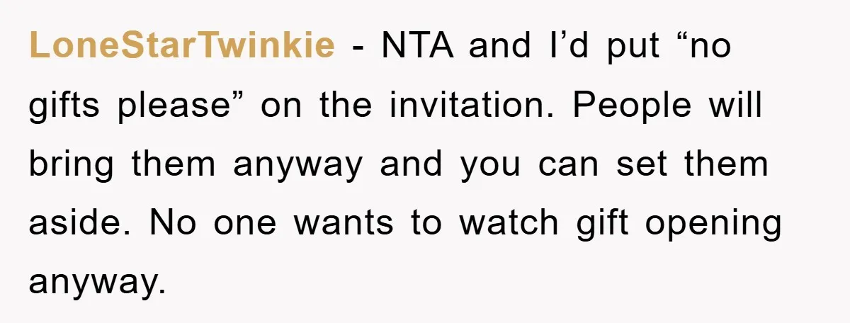 LoneStarTwinkie − NTA and I’d put “no gifts please” on the invitation. People will bring them anyway and you can set them aside. No one wants to watch gift opening...