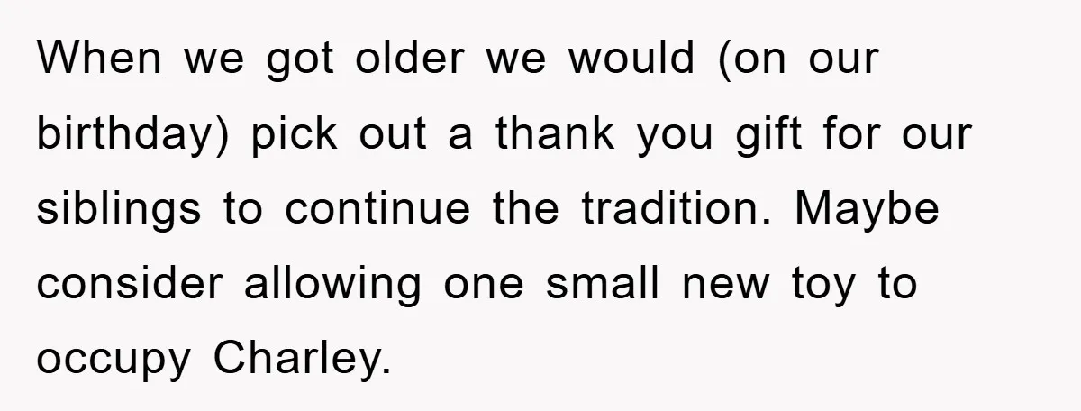 When we got older we would (on our birthday) pick out a thank you gift for our siblings to continue the tradition. Maybe consider allowing one small new toy to...