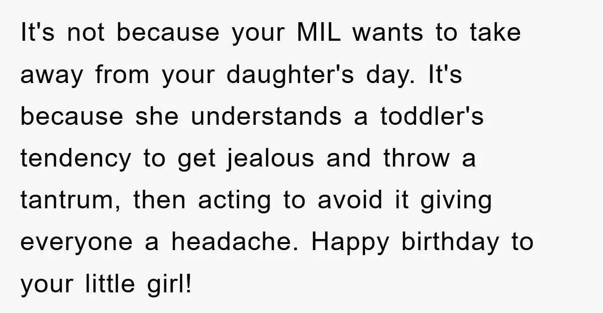 It's not because your MIL wants to take away from your daughter's day. It's because she understands a toddler's tendency to get jealous and throw a tantrum, then acting to...