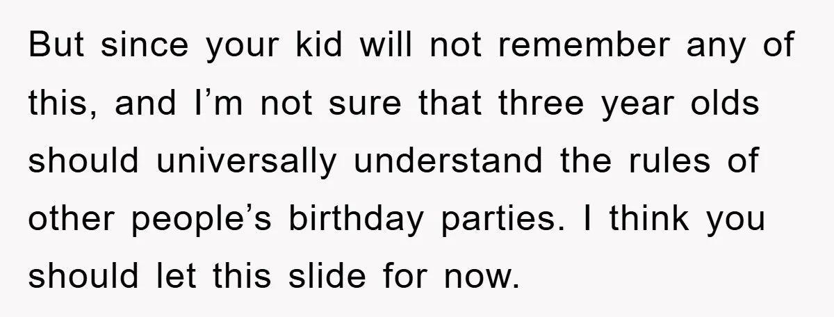 But since your kid will not remember any of this, and I’m not sure that three year olds should universally understand the rules of other people’s birthday parties. I think...