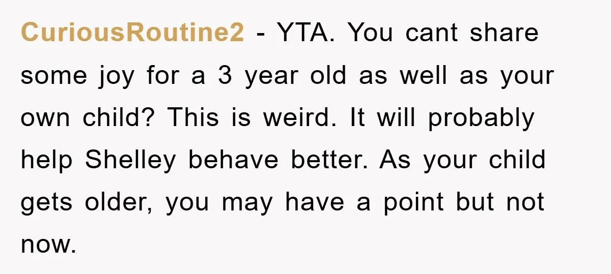CuriousRoutine2 − YTA. You cant share some joy for a 3 year old as well as your own child? This is weird. It will probably help Shelley behave better. As...