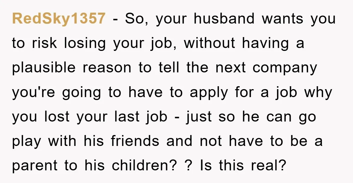 RedSky1357 − So, your husband wants you to risk losing your job, without having a plausible reason to tell the next company you're going to have to apply for a...