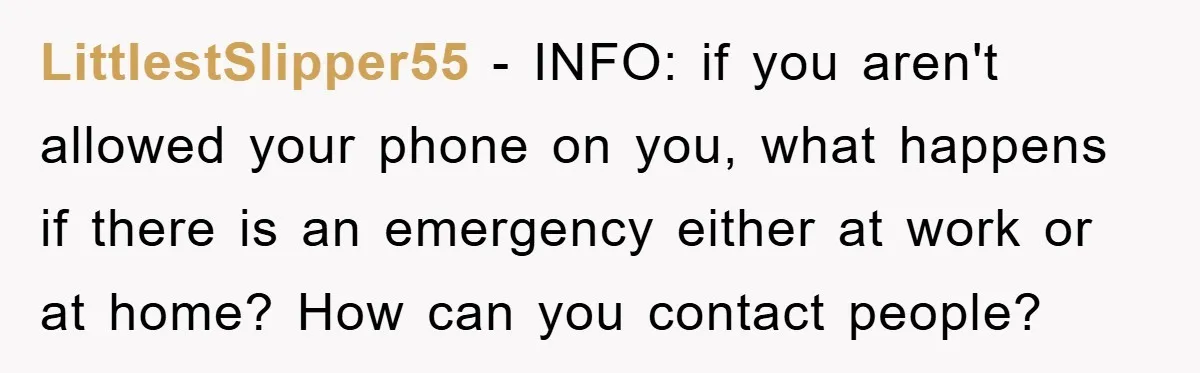 LittlestSlipper55 − INFO: if you aren't allowed your phone on you, what happens if there is an emergency either at work or at home? How can you contact people?