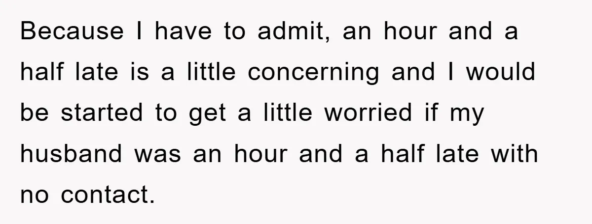Because I have to admit, an hour and a half late is a little concerning and I would be started to get a little worried if my husband was an...