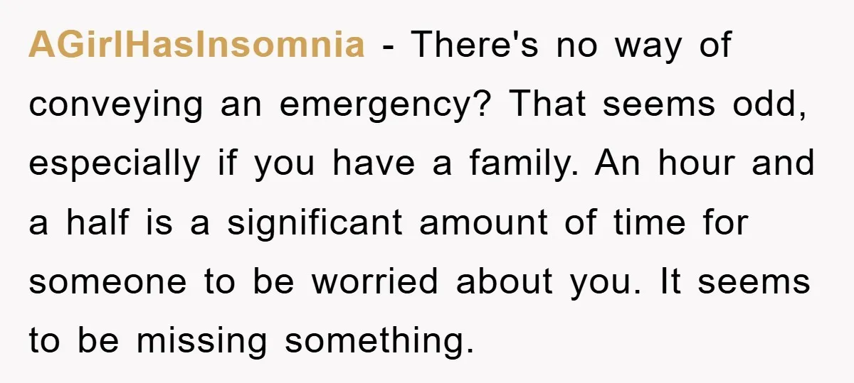 AGirlHasInsomnia − There's no way of conveying an emergency? That seems odd, especially if you have a family. An hour and a half is a significant amount of time for...