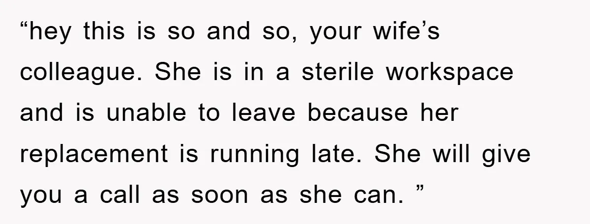 “hey this is so and so, your wife’s colleague. She is in a sterile workspace and is unable to leave because her replacement is running late. She will give you...