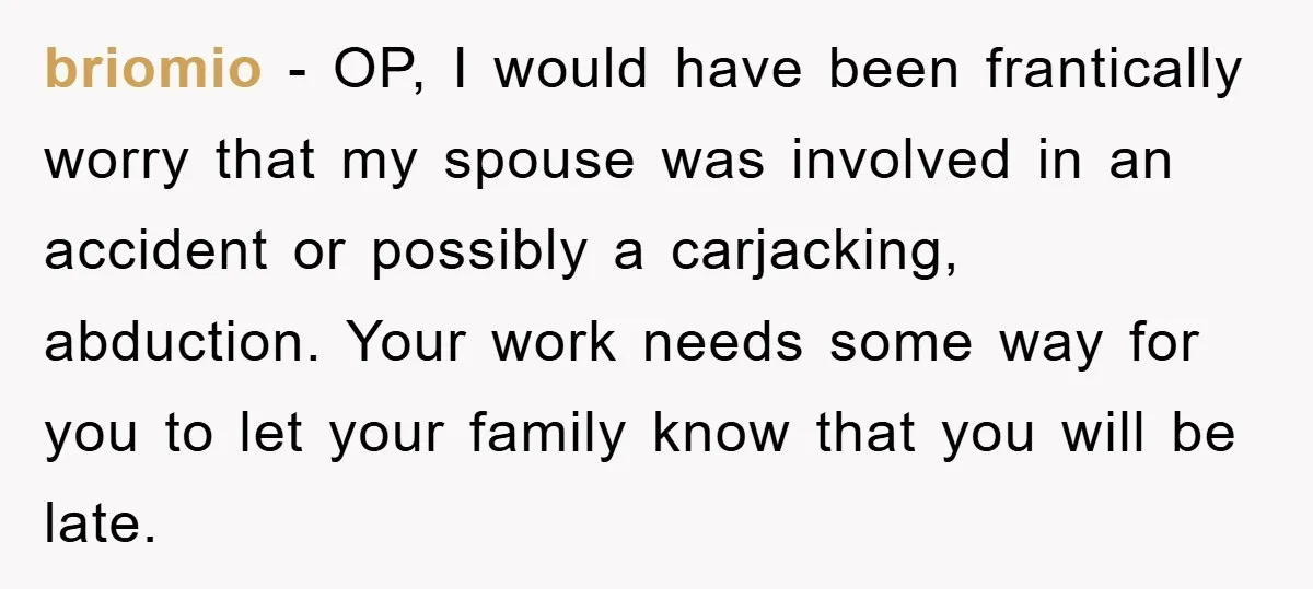 briomio − OP, I would have been frantically worry that my spouse was involved in an accident or possibly a carjacking, abduction. Your work needs some way for you to...
