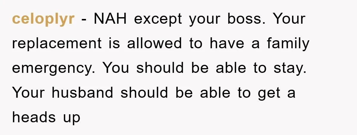 celoplyr − NAH except your boss. Your replacement is allowed to have a family emergency. You should be able to stay. Your husband should be able to get a heads...