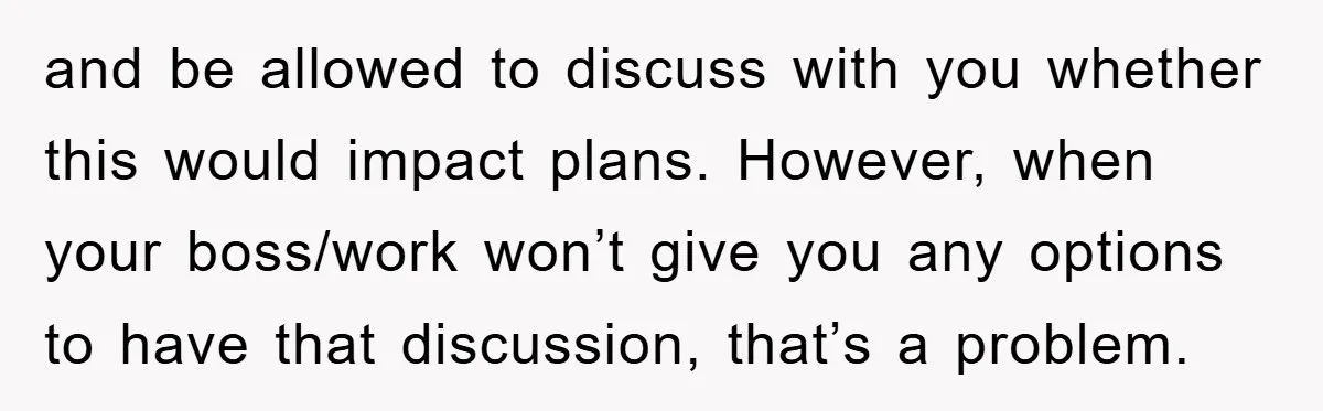 and be allowed to discuss with you whether this would impact plans. However, when your boss/work won’t give you any options to have that discussion, that’s a problem.