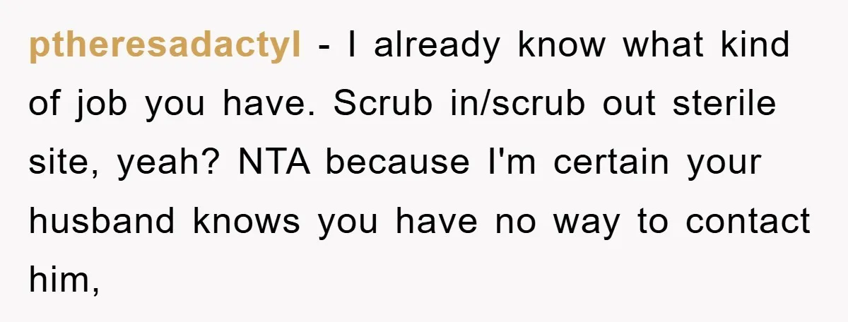 ptheresadactyl − I already know what kind of job you have. Scrub in/scrub out sterile site, yeah? NTA because I'm certain your husband knows you have no way to contact...