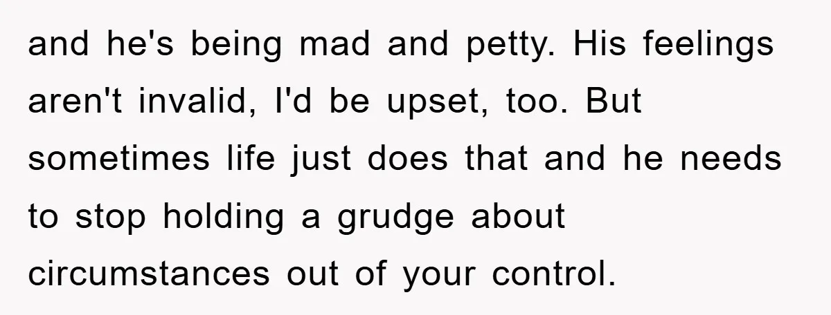 and he's being mad and petty. His feelings aren't invalid, I'd be upset, too. But sometimes life just does that and he needs to stop holding a grudge about circumstances...