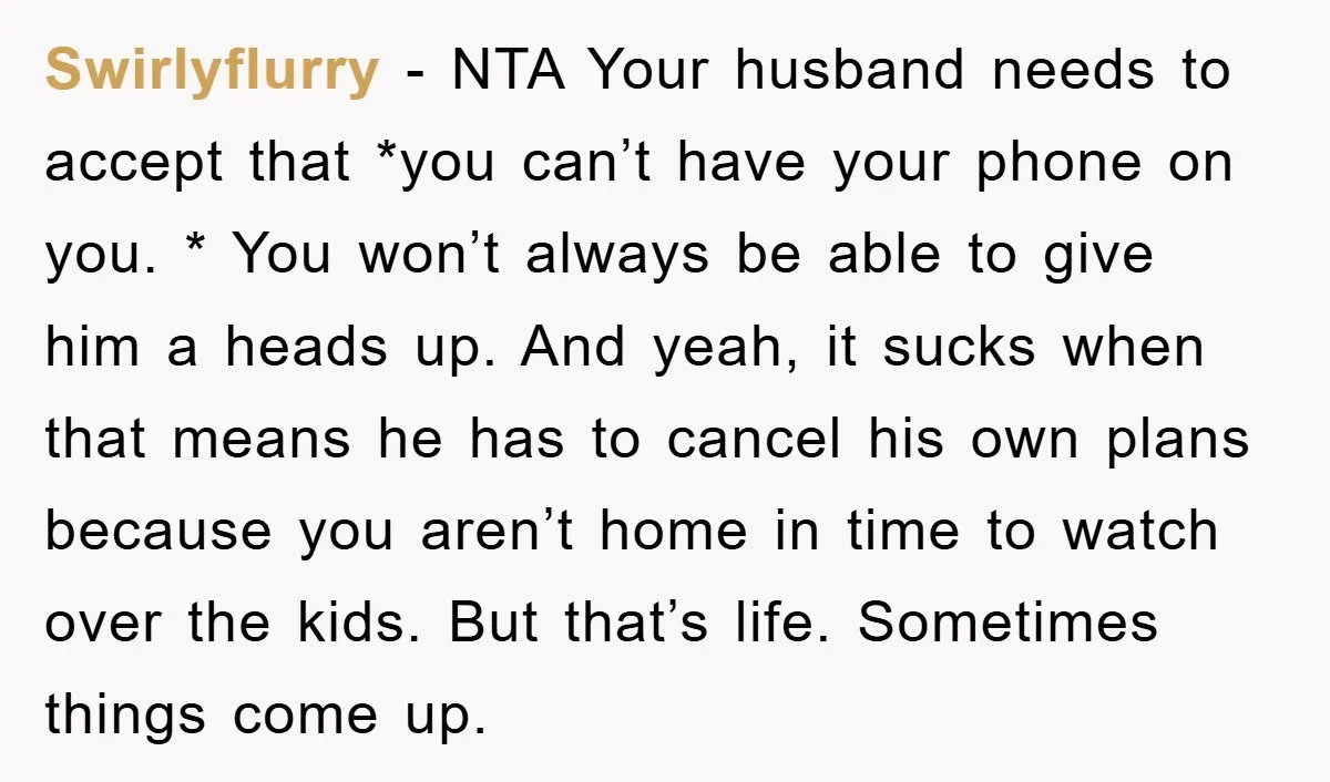 Swirlyflurry − NTA Your husband needs to accept that *you can’t have your phone on you. * You won’t always be able to give him a heads up. And yeah,...