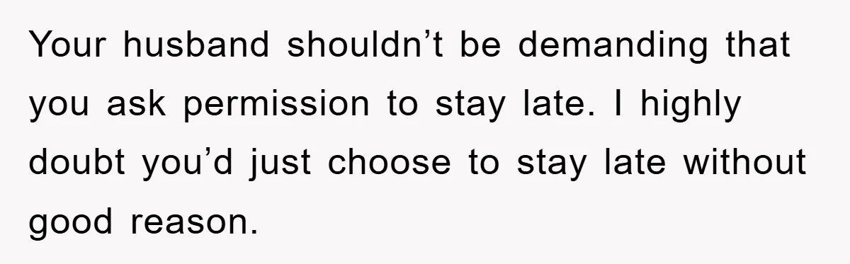 Your husband shouldn’t be demanding that you ask permission to stay late. I highly doubt you’d just choose to stay late without good reason.