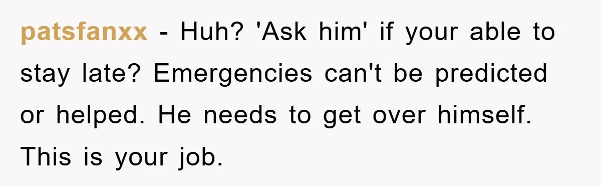 patsfanxx − Huh? 'Ask him' if your able to stay late? Emergencies can't be predicted or helped. He needs to get over himself. This is your job.
